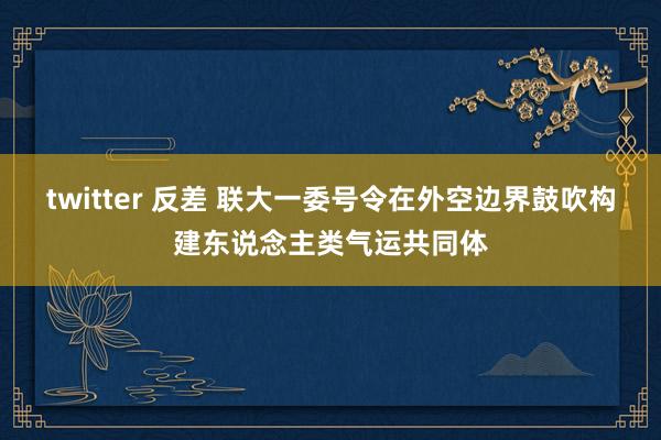 twitter 反差 联大一委号令在外空边界鼓吹构建东说念主类气运共同体