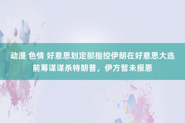 动漫 色情 好意思划定部指控伊朗在好意思大选前筹谋谋杀特朗普，伊方暂未报恩