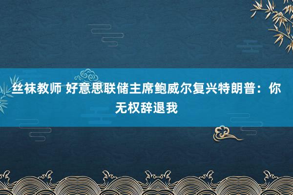 丝袜教师 好意思联储主席鲍威尔复兴特朗普：你无权辞退我