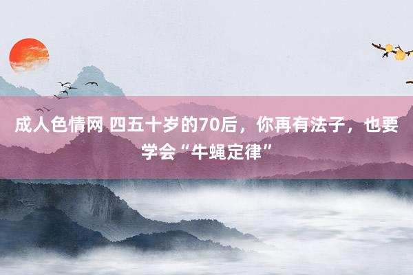 成人色情网 四五十岁的70后，你再有法子，也要学会“牛蝇定律”