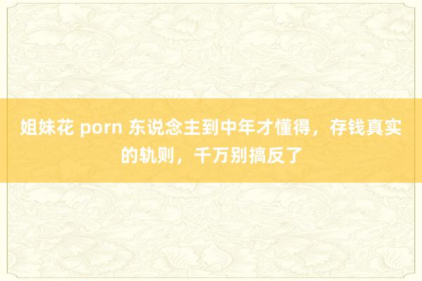 姐妹花 porn 东说念主到中年才懂得，存钱真实的轨则，千万别搞反了