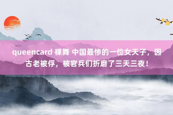 queencard 裸舞 中国最惨的一位女天子，因古老被俘，被官兵们折磨了三天三夜！