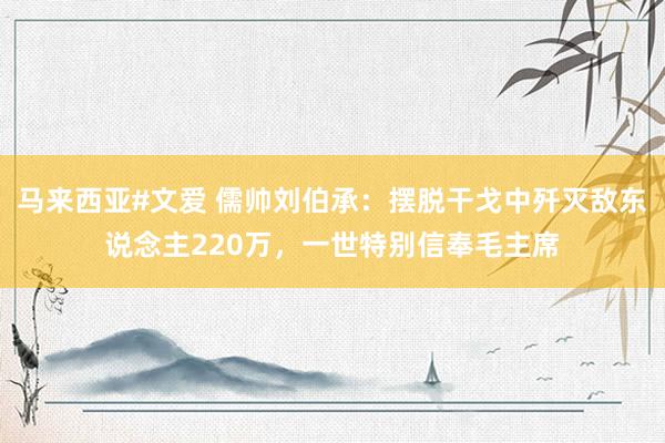 马来西亚#文爱 儒帅刘伯承：摆脱干戈中歼灭敌东说念主220万，一世特别信奉毛主席