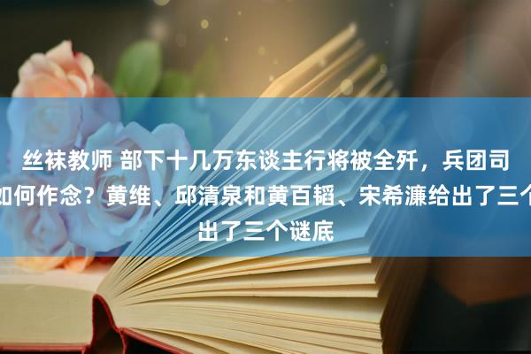 丝袜教师 部下十几万东谈主行将被全歼，兵团司令该如何作念？黄维、邱清泉和黄百韬、宋希濂给出了三个谜底