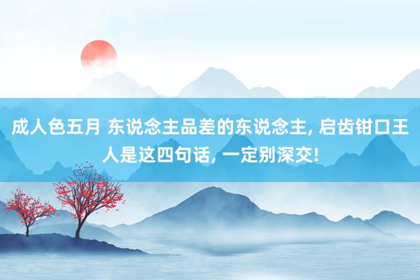 成人色五月 东说念主品差的东说念主, 启齿钳口王人是这四句话, 一定别深交!