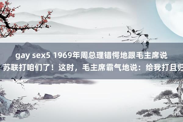 gay sex5 1969年周总理错愕地跟毛主席说：苏联打咱们了！这时，毛主席霸气地说：给我打且归！