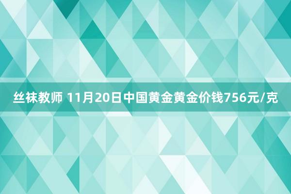 丝袜教师 11月20日中国黄金黄金价钱756元/克