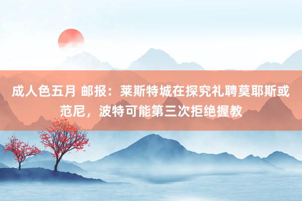 成人色五月 邮报：莱斯特城在探究礼聘莫耶斯或范尼，波特可能第三次拒绝握教