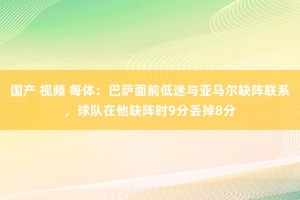 国产 视频 每体：巴萨面前低迷与亚马尔缺阵联系，球队在他缺阵时9分丢掉8分