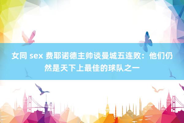 女同 sex 费耶诺德主帅谈曼城五连败：他们仍然是天下上最佳的球队之一