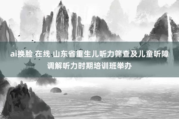 ai换脸 在线 山东省重生儿听力筛查及儿童听障调解听力时期培训班举办