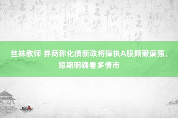 丝袜教师 券商称化债新政将撑执A股颠簸偏强，短期明确看多债市