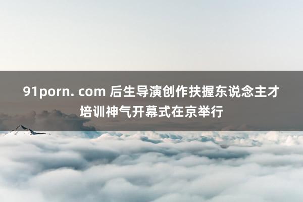 91porn. com 后生导演创作扶握东说念主才培训神气开幕式在京举行