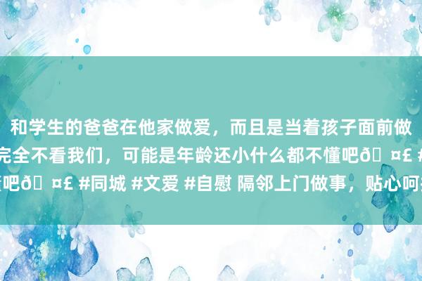 和学生的爸爸在他家做爱，而且是当着孩子面前做爱，太刺激了，孩子完全不看我们，可能是年龄还小什么都不懂吧🤣 #同城 #文爱 #自慰 隔邻上门做事，贴心呵护，马虎省心