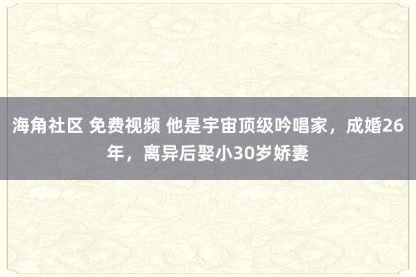 海角社区 免费视频 他是宇宙顶级吟唱家，成婚26年，离异后娶小30岁娇妻