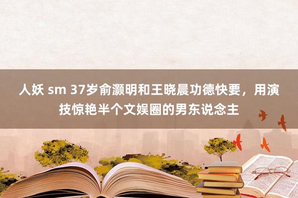 人妖 sm 37岁俞灏明和王晓晨功德快要，用演技惊艳半个文娱圈的男东说念主