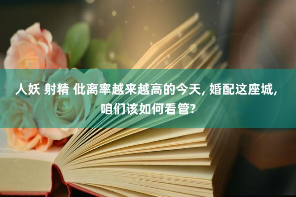 人妖 射精 仳离率越来越高的今天, 婚配这座城, 咱们该如何看管?