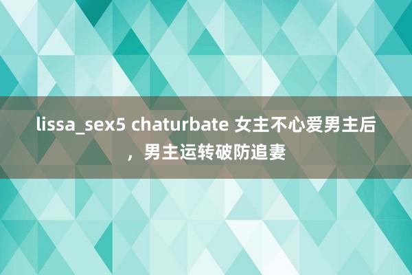 lissa_sex5 chaturbate 女主不心爱男主后，男主运转破防追妻