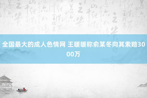 全国最大的成人色情网 王暖暖称俞某冬向其索赔3000万