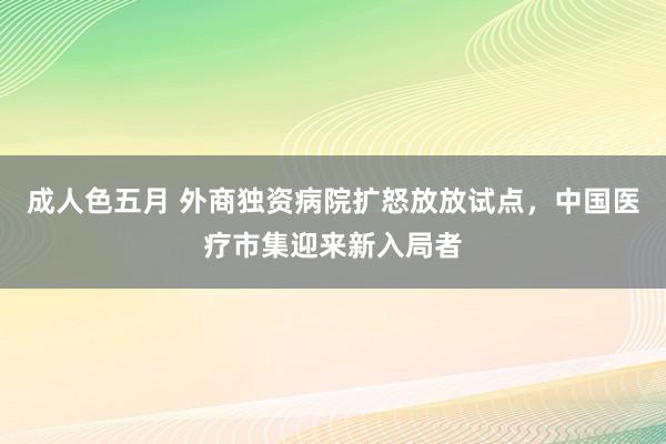 成人色五月 外商独资病院扩怒放放试点，中国医疗市集迎来新入局者