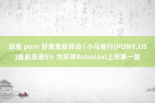 动漫 porn 好意思股异动 | 小马智行(PONY.US)盘前涨逾5% 为环球Robotaxi上市第一股