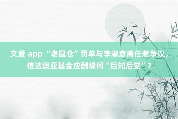 文爱 app “老鼠仓”罚单与李淑彦离任惹争议，信达澳亚基金应酬缘何“后知后觉”？