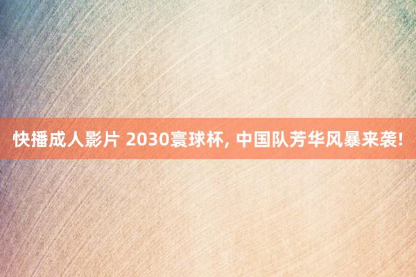 快播成人影片 2030寰球杯, 中国队芳华风暴来袭!