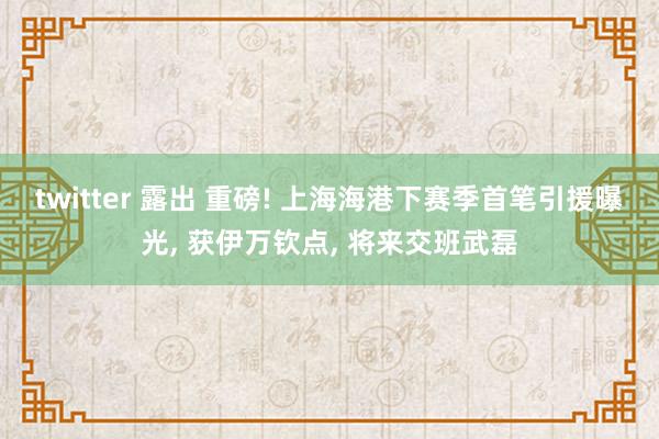 twitter 露出 重磅! 上海海港下赛季首笔引援曝光, 获伊万钦点, 将来交班武磊