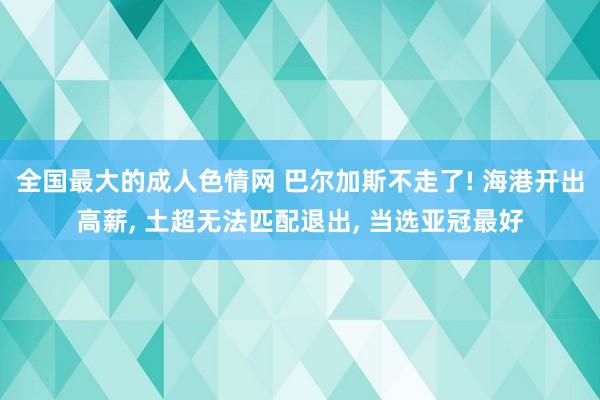 全国最大的成人色情网 巴尔加斯不走了! 海港开出高薪, 土超无法匹配退出, 当选亚冠最好