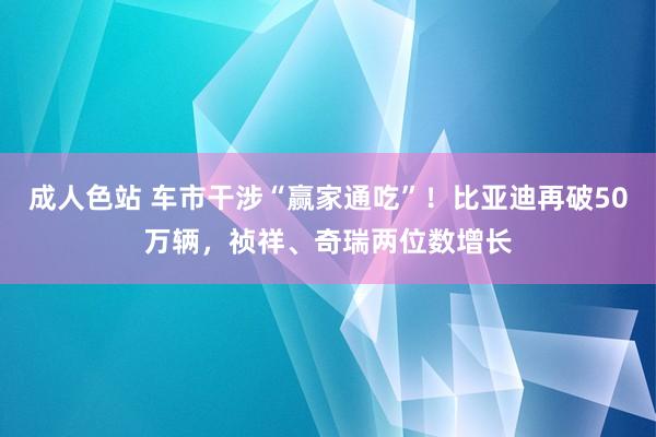 成人色站 车市干涉“赢家通吃”！比亚迪再破50万辆，祯祥、奇瑞两位数增长