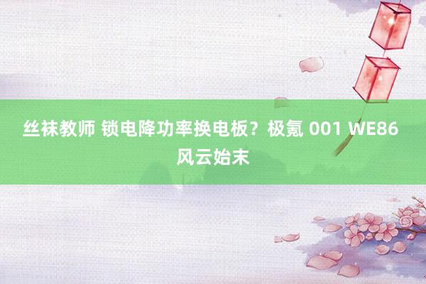 丝袜教师 锁电降功率换电板？极氪 001 WE86 风云始末