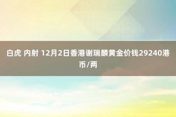 白虎 内射 12月2日香港谢瑞麟黄金价钱29240港币/两