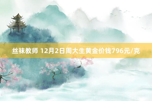 丝袜教师 12月2日周大生黄金价钱796元/克