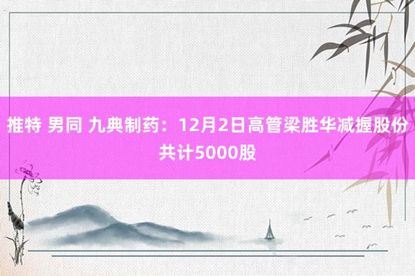 推特 男同 九典制药：12月2日高管梁胜华减握股份共计5000股