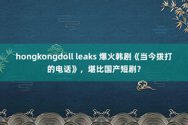 hongkongdoll leaks 爆火韩剧《当今拨打的电话》，堪比国产短剧？