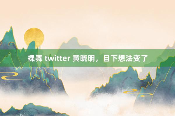 裸舞 twitter 黄晓明，目下想法变了