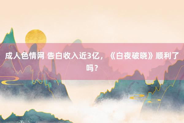 成人色情网 告白收入近3亿，《白夜破晓》顺利了吗？