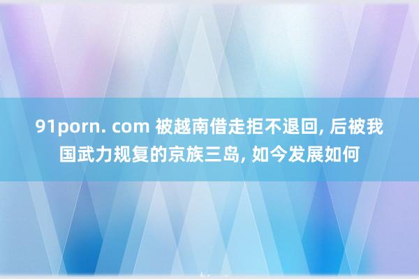 91porn. com 被越南借走拒不退回, 后被我国武力规复的京族三岛, 如今发展如何