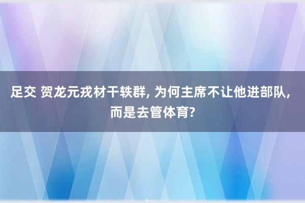 足交 贺龙元戎材干轶群, 为何主席不让他进部队, 而是去管体育?