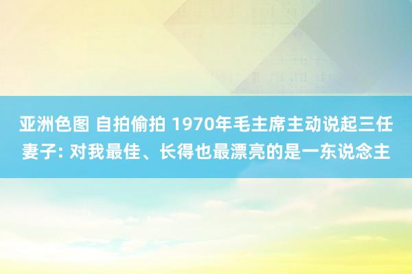 亚洲色图 自拍偷拍 1970年毛主席主动说起三任妻子: 对我最佳、长得也最漂亮的是一东说念主