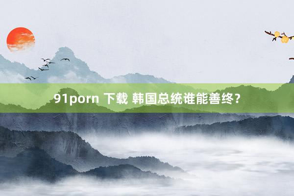 91porn 下载 韩国总统谁能善终？