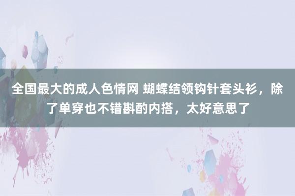 全国最大的成人色情网 蝴蝶结领钩针套头衫，除了单穿也不错斟酌内搭，太好意思了