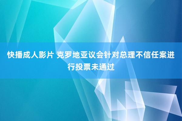 快播成人影片 克罗地亚议会针对总理不信任案进行投票未通过