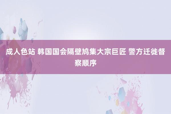 成人色站 韩国国会隔壁鸠集大宗巨匠 警方迁徙督察顺序