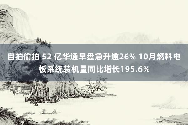 自拍偷拍 52 亿华通早盘急升逾26% 10月燃料电板系统装机量同比增长195.6%