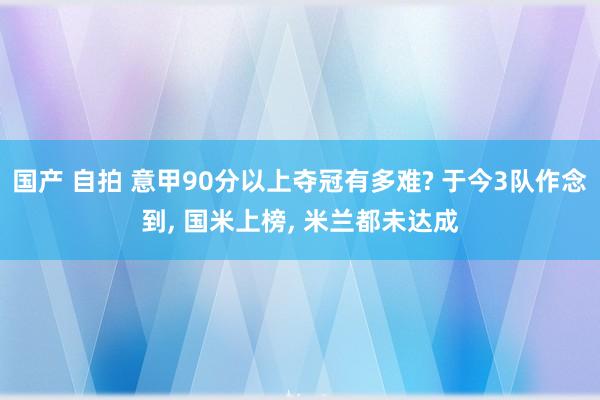 国产 自拍 意甲90分以上夺冠有多难? 于今3队作念到, 国米上榜, 米兰都未达成