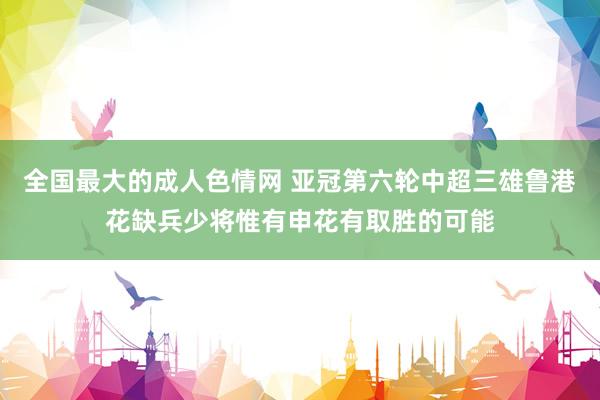 全国最大的成人色情网 亚冠第六轮中超三雄鲁港花缺兵少将惟有申花有取胜的可能