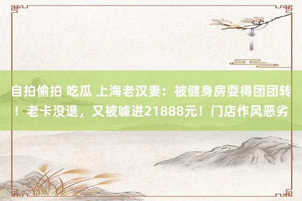 自拍偷拍 吃瓜 上海老汉妻：被健身房耍得团团转！老卡没退，又被噱进21888元！门店作风恶劣