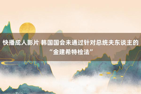 快播成人影片 韩国国会未通过针对总统夫东谈主的“金建希特检法”