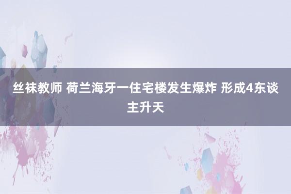 丝袜教师 荷兰海牙一住宅楼发生爆炸 形成4东谈主升天